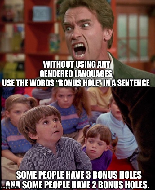 Pronounsed. | WITHOUT USING ANY GENDERED LANGUAGES, USE THE WORDS “BONUS HOLE” IN A SENTENCE; SOME PEOPLE HAVE 3 BONUS HOLES AND SOME PEOPLE HAVE 2 BONUS HOLES. | image tagged in arnold schwarzenegger screaming kindergarten cop,kindergarten cop kid | made w/ Imgflip meme maker