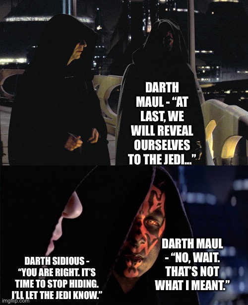 Darth Sidious misinterprets Darth Maul’s statement of them to reveal themselves to the Jedi | DARTH MAUL - “AT LAST, WE WILL REVEAL OURSELVES TO THE JEDI…”; DARTH MAUL - “NO, WAIT. THAT’S NOT WHAT I MEANT.”; DARTH SIDIOUS - “YOU ARE RIGHT. IT’S TIME TO STOP HIDING. I’LL LET THE JEDI KNOW.” | image tagged in star wars memes,what if,darth sidious,darth maul | made w/ Imgflip meme maker