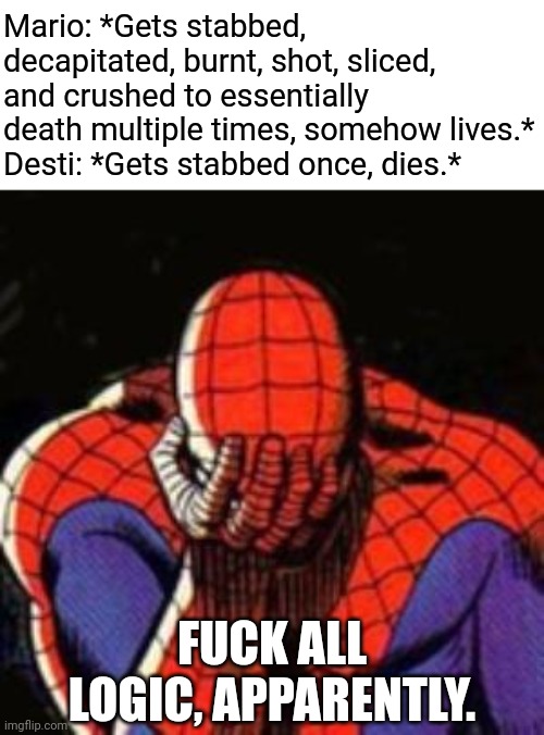 Sad Spiderman Meme | Mario: *Gets stabbed, decapitated, burnt, shot, sliced, and crushed to essentially death multiple times, somehow lives.*
Desti: *Gets stabbed once, dies.*; FUCK ALL LOGIC, APPARENTLY. | image tagged in memes,smg4,facepalm,spiderman | made w/ Imgflip meme maker