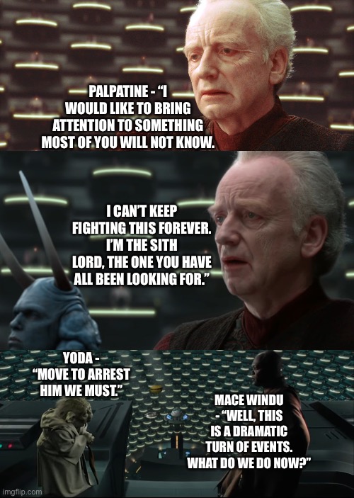 Darth Sidious misinterprets Darth Maul’s statement to reveal themselves to the Jedi Part 2 | PALPATINE - “I WOULD LIKE TO BRING ATTENTION TO SOMETHING MOST OF YOU WILL NOT KNOW. I CAN’T KEEP FIGHTING THIS FOREVER. I’M THE SITH LORD, THE ONE YOU HAVE ALL BEEN LOOKING FOR.”; YODA - “MOVE TO ARREST HIM WE MUST.”; MACE WINDU - “WELL, THIS IS A DRAMATIC TURN OF EVENTS. WHAT DO WE DO NOW?” | image tagged in funny memes,star wars memes,palpatine,mace windu,star wars yoda,yoda | made w/ Imgflip meme maker
