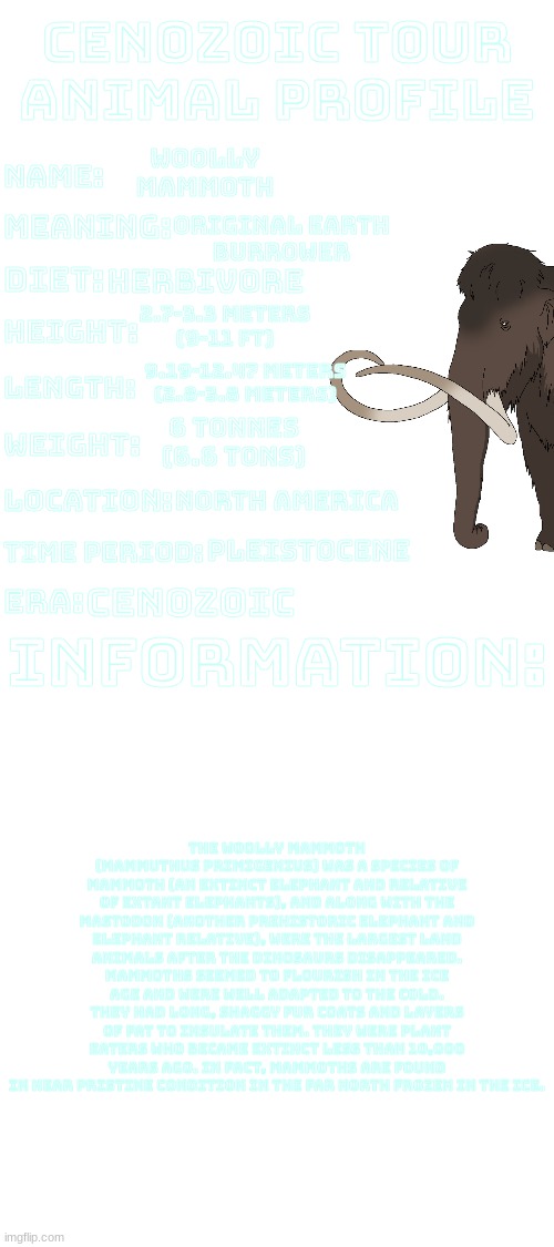 Cenozoic Tour animal profile.mp3 | Woolly
Mammoth; Original Earth
Burrower; Herbivore; 2.7-3.3 meters
(9-11 ft); 9.19-12.47 Meters
(2.8-3.8 Meters); 6 tonnes
(6.6 tons); North America; Pleistocene; Cenozoic; The Woolly mammoth (Mammuthus primigenius) was a species of mammoth (an extinct elephant and relative of extant elephants), and along with the mastodon (another prehistoric elephant and elephant relative), were the largest land animals after the dinosaurs disappeared. Mammoths seemed to flourish in the ice age and were well adapted to the cold. They had long, shaggy fur coats and layers of fat to insulate them. They were plant eaters who became extinct less than 10,000 years ago. In fact, mammoths are found in near pristine condition in the far north frozen in the ice. | image tagged in cenozoic tour animal profile | made w/ Imgflip meme maker