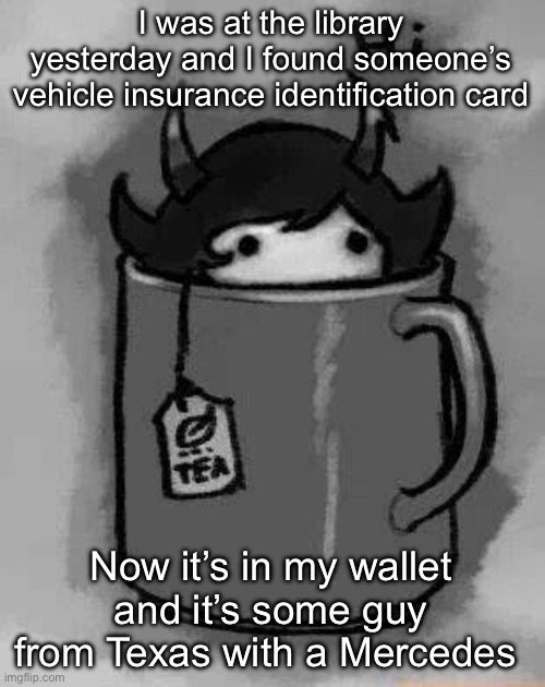 Whatever shall I do | I was at the library yesterday and I found someone’s vehicle insurance identification card; Now it’s in my wallet and it’s some guy from Texas with a Mercedes | image tagged in kanaya in my tea | made w/ Imgflip meme maker
