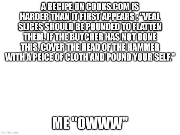 i found the joke from readers digest so im giving credit to whom ever made this joke | A RECIPE ON COOKS.COM IS HARDER THAN IT FIRST APPEARS : "VEAL SLICES SHOULD BE POUNDED TO FLATTEN THEM. IF THE BUTCHER HAS NOT DONE THIS, COVER THE HEAD OF THE HAMMER WITH A PEICE OF CLOTH AND POUND YOUR SELF."; ME "OWWW" | image tagged in oof | made w/ Imgflip meme maker