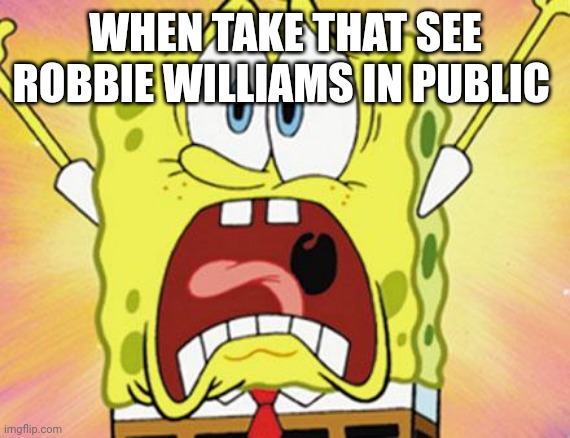 shocked spongebob | WHEN TAKE THAT SEE ROBBIE WILLIAMS IN PUBLIC | image tagged in shocked spongebob | made w/ Imgflip meme maker