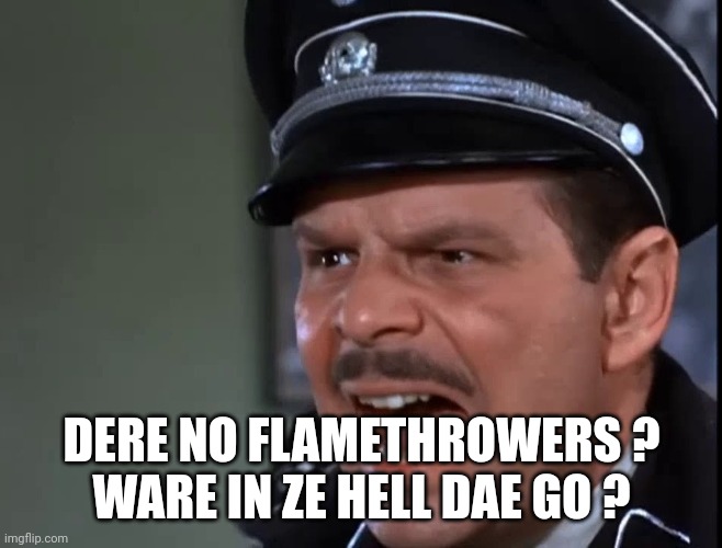 Hogan's Heroes Major Hochstetter | DERE NO FLAMETHROWERS ?
WARE IN ZE HELL DAE GO ? | image tagged in hogan's heroes major hochstetter | made w/ Imgflip meme maker