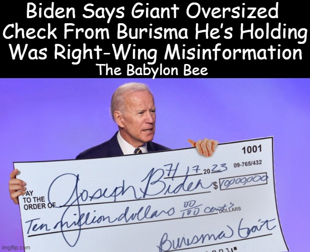 And the SAD part is that the malicious media supports his malarkey! | Biden Says Giant Oversized 
Check From Burisma He’s Holding
Was Right-Wing Misinformation; The Babylon Bee | image tagged in politics,joe biden,lies lies and more lies,crime,corruption,biased media | made w/ Imgflip meme maker