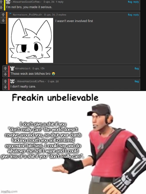 I don't give a shit if you "don't really care" the world doesn't revolve around you, so shut your dumb fucking mouth you self-centered egocentric bitchass. I could say and do whatever the hell I want and I could give less of a shit if you "don't really care". | image tagged in freakin unbelievable | made w/ Imgflip meme maker