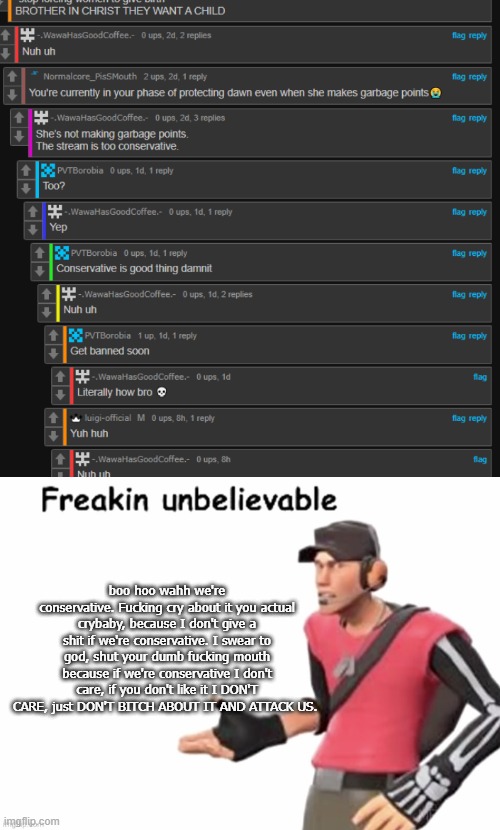 boo hoo wahh we're conservative. Fucking cry about it you actual crybaby, because I don't give a shit if we're conservative. I swear to god, shut your dumb fucking mouth because if we're conservative I don't care, if you don't like it I DON'T CARE, just DON'T BITCH ABOUT IT AND ATTACK US. | image tagged in freakin unbelievable | made w/ Imgflip meme maker