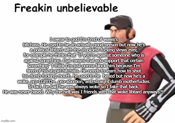 freakin unbelievable | I swear to god I'm tired of wawa's bitchass. He used to be an actually good person but now he's a political libtard with the stupidest fucking views ever, for example he thinks that "If you're against someone who is against something, that means that you support that certain something" I think I'm just gonna block him because I'm tired of his stupid bitchass. He needs to learn how to shut his dumb fucking mouth, he used to be  based but now he's a woke, pro-LGBTQ+, pro-abortion, anti-straight dumb motherfucker. In fact, he said he was always woke so I take that back. He was never based. Why the hell was I friends with that woke libtard anyways?! | image tagged in freakin unbelievable | made w/ Imgflip meme maker