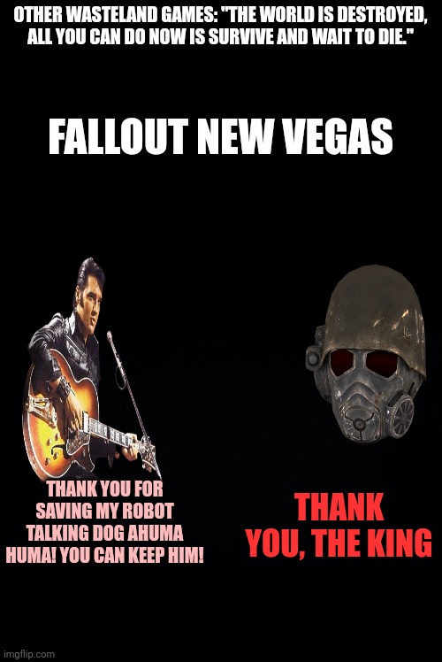 OTHER WASTELAND GAMES: "THE WORLD IS DESTROYED, ALL YOU CAN DO NOW IS SURVIVE AND WAIT TO DIE."; FALLOUT NEW VEGAS; THANK YOU, THE KING; THANK YOU FOR SAVING MY ROBOT TALKING DOG AHUMA HUMA! YOU CAN KEEP HIM! | image tagged in black background | made w/ Imgflip meme maker