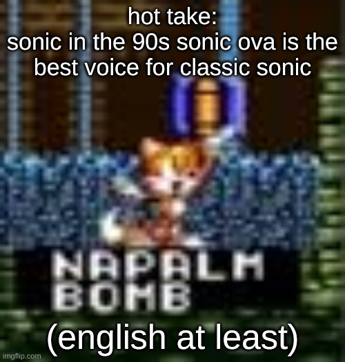 i just loved the ova in general, props to martin burke for his eng sonic voice | hot take:
sonic in the 90s sonic ova is the best voice for classic sonic; (english at least) | image tagged in tails napalm bomb | made w/ Imgflip meme maker