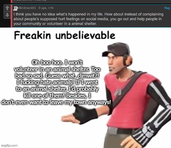 Oh boo hoo. I won't volunteer in an animal shelter. Too bad so sad. Guess what, dimwit?! I fucking hate animals! If I went to an animal shelter, I'd probably kill one of them! Besides, I don't even want to leave my town anyways! | image tagged in freakin unbelievable | made w/ Imgflip meme maker
