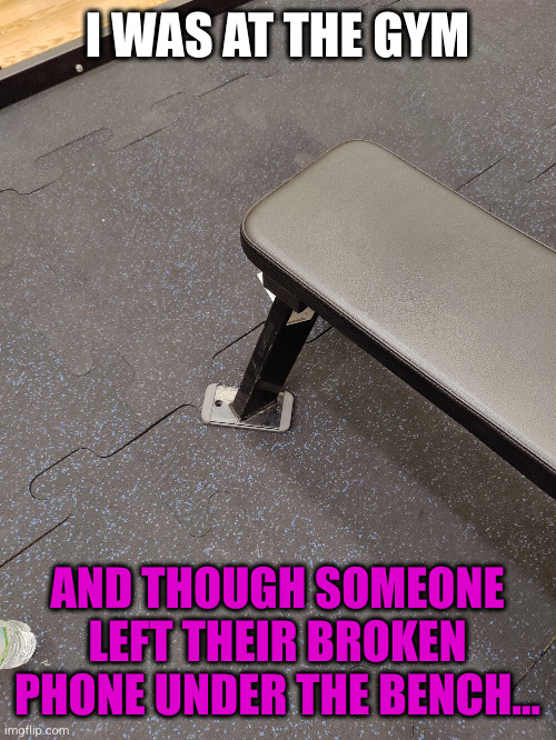 Meme #2,728 | I WAS AT THE GYM; AND THOUGH SOMEONE LEFT THEIR BROKEN PHONE UNDER THE BENCH... | image tagged in memes,phones,gym,broken,misunderstanding,funny | made w/ Imgflip meme maker
