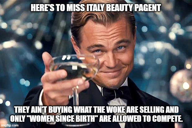 It's about time somebody came to their senses. | HERE'S TO MISS ITALY BEAUTY PAGENT; THEY AIN'T BUYING WHAT THE WOKE ARE SELLING AND
ONLY "WOMEN SINCE BIRTH" ARE ALLOWED TO COMPETE. | image tagged in democrats,liberals,woke,transgender,lgbtq,congratulations | made w/ Imgflip meme maker