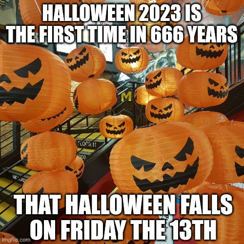 Halloween 2023 | HALLOWEEN 2023 IS
THE FIRST TIME IN 666 YEARS; THAT HALLOWEEN FALLS
ON FRIDAY THE 13TH | image tagged in halloween,2023 | made w/ Imgflip meme maker