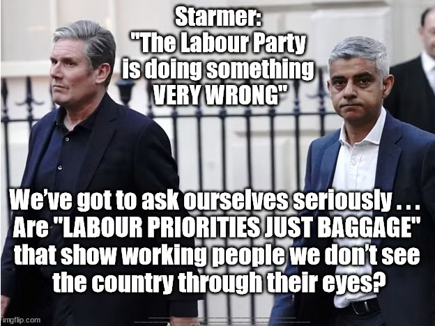 Starmer - "LABOUR PRIORITIES JUST BAGGAGE"? | Starmer: 
"The Labour Party 
is doing something 
VERY WRONG"; We’ve got to ask ourselves seriously . . .  
Are "LABOUR PRIORITIES JUST BAGGAGE" 
that show working people we don’t see 
the country through their eyes? #Immigration #Starmerout #Labour #JonLansman #wearecorbyn #KeirStarmer #DianeAbbott #McDonnell #cultofcorbyn #labourisdead #Momentum #labourracism #socialistsunday #nevervotelabour #socialistanyday #Antisemitism #Savile #SavileGate #Paedo #Worboys #GroomingGangs #Paedophile #IllegalImmigration #Immigrants #Invasion #StarmerResign #Starmeriswrong #SirSoftie #SirSofty #PatCullen #Cullen #RCN #nurse #nursing #strikes #SueGray #Blair #Steroids #Economy #Khan #ULEZ | image tagged in labourisdead,starmerout getstarmerout,illegal immigration,stop boats rwanda,sadiq khan ulez,cultofcorbyn | made w/ Imgflip meme maker