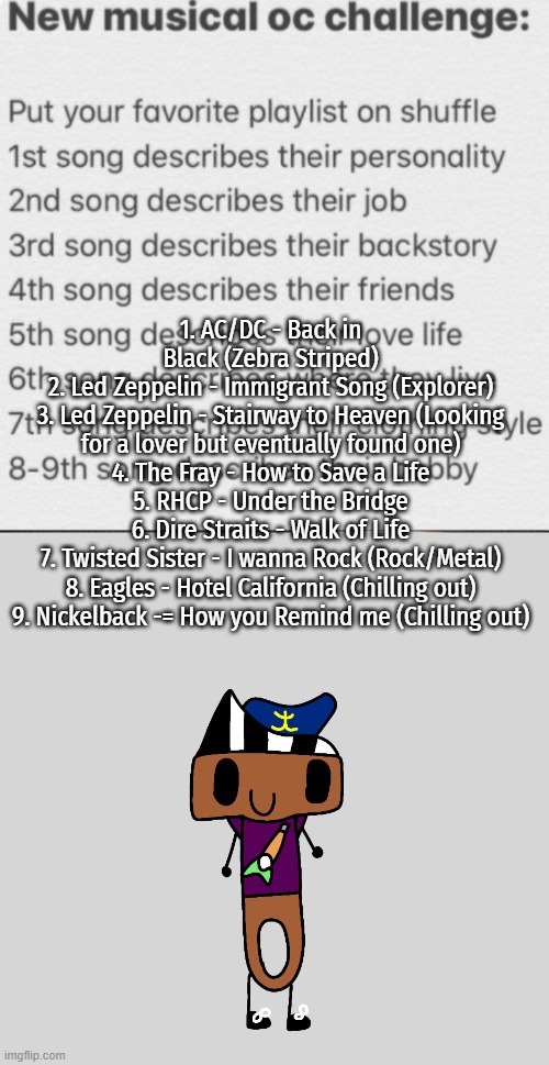 The first one anyone made | 1. AC/DC - Back in Black (Zebra Striped)
2. Led Zeppelin - Immigrant Song (Explorer)
3. Led Zeppelin - Stairway to Heaven (Looking for a lover but eventually found one)
4. The Fray - How to Save a Life
5. RHCP - Under the Bridge
6. Dire Straits - Walk of Life
7. Twisted Sister - I wanna Rock (Rock/Metal)
8. Eagles - Hotel California (Chilling out)
9. Nickelback -= How you Remind me (Chilling out) | image tagged in musical oc challenge | made w/ Imgflip meme maker