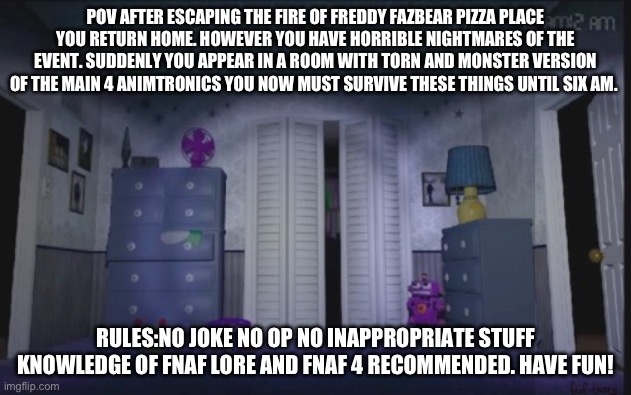 Fnaf 4 room | POV AFTER ESCAPING THE FIRE OF FREDDY FAZBEAR PIZZA PLACE YOU RETURN HOME. HOWEVER YOU HAVE HORRIBLE NIGHTMARES OF THE EVENT. SUDDENLY YOU APPEAR IN A ROOM WITH TORN AND MONSTER VERSION OF THE MAIN 4 ANIMTRONICS YOU NOW MUST SURVIVE THESE THINGS UNTIL SIX AM. RULES:NO JOKE NO OP NO INAPPROPRIATE STUFF KNOWLEDGE OF FNAF LORE AND FNAF 4 RECOMMENDED. HAVE FUN! | image tagged in fnaf 4 room | made w/ Imgflip meme maker