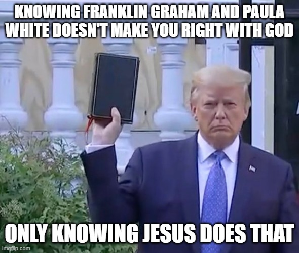 It's A bible | KNOWING FRANKLIN GRAHAM AND PAULA WHITE DOESN'T MAKE YOU RIGHT WITH GOD; ONLY KNOWING JESUS DOES THAT | image tagged in it's a bible | made w/ Imgflip meme maker