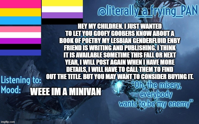 literally_a_frying_PAN's Announcement Template | HEY MY CHILDREN. I JUST WANTED TO LET YOU GOOFY GOOBERS KNOW ABOUT A BOOK OF POETRY MY LESBIAN GENDERFLUID ENBY FRIEND IS WRITING AND PUBLISHING. I THINK IT IS AVAILABLE SOMETIME THIS FALL OR NEXT YEAR, I WILL POST AGAIN WHEN I HAVE MORE DETAILS, I WILL HAVE TO CALL THEM TO FIND OUT THE TITLE. BUT YOU MAY WANT TO CONSIDER BUYING IT. WEEE IM A MINIVAN | image tagged in literally_a_frying_pan's announcement template | made w/ Imgflip meme maker