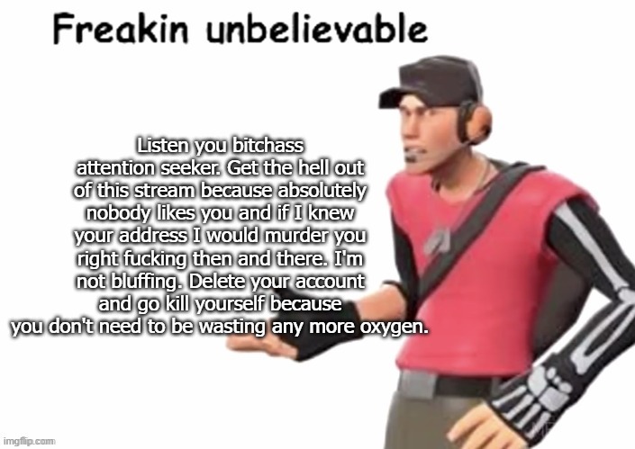 freakin unbelievable | Listen you bitchass attention seeker. Get the hell out of this stream because absolutely nobody likes you and if I knew your address I would | image tagged in freakin unbelievable | made w/ Imgflip meme maker