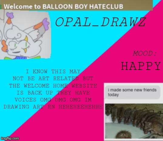 DHSJJSWJWJEJSJJE YAYAYAYAY | HAPPY; I KNOW THIS MAY NOT BE ART RELATED BUT THE WELCOME HOME WEBSITE IS BACK UP THEY HAVE VOICES OMG OMG OMG IM DRAWING ART RN HEHEHEEHEHHE | image tagged in opal_drawz announcement temp | made w/ Imgflip meme maker