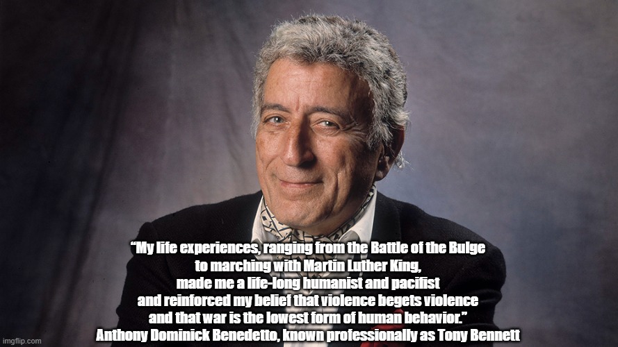 Singer Tony Bennett Was A Pacifist | “My life experiences, ranging from the Battle of the Bulge 
to marching with Martin Luther King, 
made me a life-long humanist and pacifist 
and reinforced my belief that violence begets violence 
and that war is the lowest form of human behavior.” 
Anthony Dominick Benedetto, known professionally as Tony Bennett | image tagged in tony bennett,pacifism,pacifist,marching with martin luther kind | made w/ Imgflip meme maker