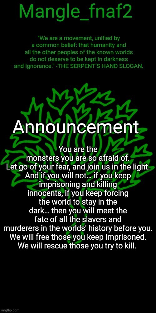 Mangle_fnaf2's third announcement template | You are the monsters you are so afraid of. Let go of your fear, and join us in the light.

And if you will not… if you keep imprisoning and killing innocents, if you keep forcing the world to stay in the dark… then you will meet the fate of all the slavers and murderers in the worlds' history before you.

We will free those you keep imprisoned. We will rescue those you try to kill. | image tagged in mangle_fnaf2's third announcement template | made w/ Imgflip meme maker