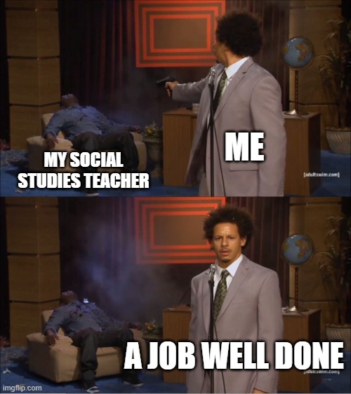 teacher | ME; MY SOCIAL STUDIES TEACHER; A JOB WELL DONE | image tagged in memes | made w/ Imgflip meme maker