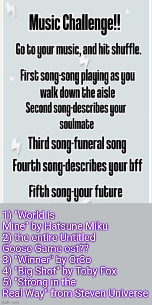 Please what does any of this even mean help | 1) "World is Mine" by Hatsune Miku 
2) the entire Untitled Goose Game ost??
3) "Winner" by Or3o
4) "Big Shot" by Toby Fox 
5) "Strong in the Real Way" from Steven Universe | made w/ Imgflip meme maker