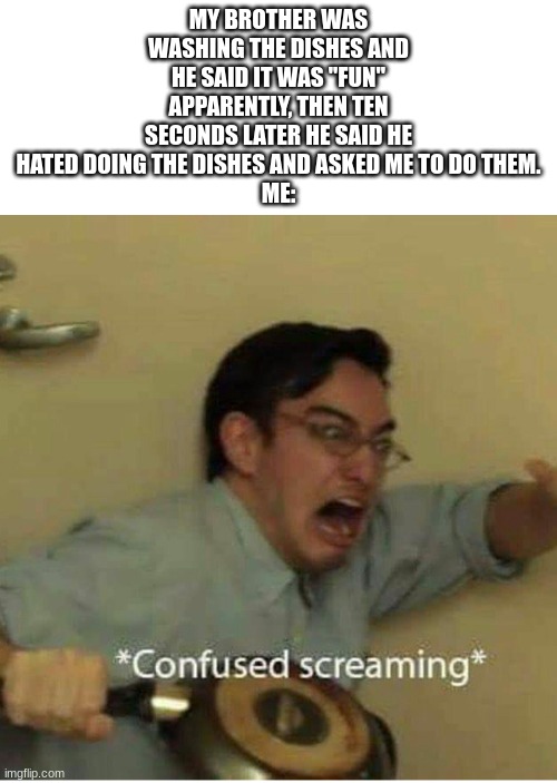 What was that you were saying....... you "liked" doing the dishes? | MY BROTHER WAS WASHING THE DISHES AND HE SAID IT WAS "FUN" APPARENTLY, THEN TEN SECONDS LATER HE SAID HE HATED DOING THE DISHES AND ASKED ME TO DO THEM.
ME: | image tagged in confused screaming | made w/ Imgflip meme maker