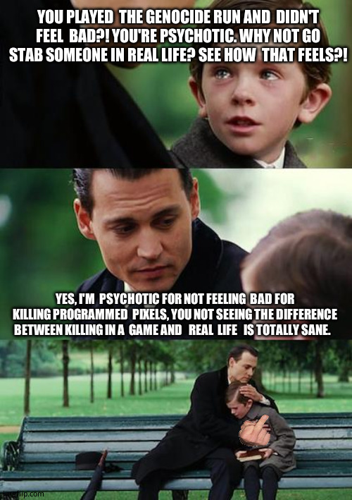 (some)  Undertale  fans had  some   interesting  ideas. | YOU PLAYED  THE GENOCIDE RUN AND  DIDN'T FEEL  BAD?! YOU'RE PSYCHOTIC. WHY NOT GO STAB SOMEONE IN REAL LIFE? SEE HOW  THAT FEELS?! YES, I'M  PSYCHOTIC FOR NOT FEELING  BAD FOR KILLING PROGRAMMED  PIXELS, YOU NOT SEEING THE DIFFERENCE BETWEEN KILLING IN A  GAME AND   REAL  LIFE   IS TOTALLY SANE. | image tagged in memes,finding neverland,funny memes | made w/ Imgflip meme maker