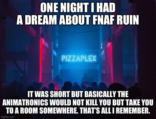 Pizzaplex | ONE NIGHT I HAD A DREAM ABOUT FNAF RUIN; IT WAS SHORT BUT BASICALLY THE ANIMATRONICS WOULD NOT KILL YOU BUT TAKE YOU TO A ROOM SOMEWHERE. THAT’S ALL I REMEMBER. | image tagged in pizzaplex | made w/ Imgflip meme maker