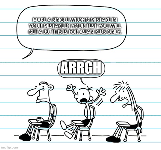 Diary of a wimpy kid seats | MAKE A SINGLE WRONG MISTAKE IN YOUR MISTAKE IN YOUR TEST YOU WILL GET A 99. THIS IS FOR ASIAN KIDS ONLY. ARRGH | image tagged in diary of a wimpy kid seats | made w/ Imgflip meme maker