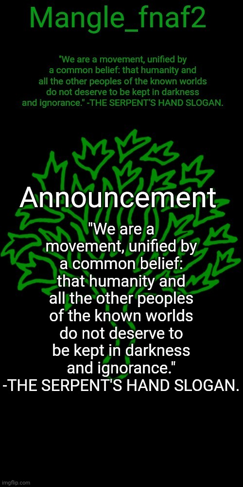 Mangle_fnaf2's third announcement template | "We are a movement, unified by a common belief: that humanity and all the other peoples of the known worlds do not deserve to be kept in darkness and ignorance." -THE SERPENT'S HAND SLOGAN. | image tagged in mangle_fnaf2's third announcement template | made w/ Imgflip meme maker