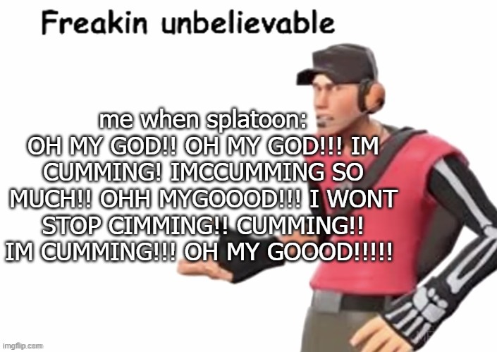 freakin unbelievable | me when splatoon: OH MY GOD!! OH MY GOD!!! IM CUMMING! IMCCUMMING SO MUCH!! OHH MYGOOOD!!! I WONT STOP CIMMING!! CUMMING!! IM CUMMING!!! OH MY GOOOD!!!!! | image tagged in freakin unbelievable | made w/ Imgflip meme maker