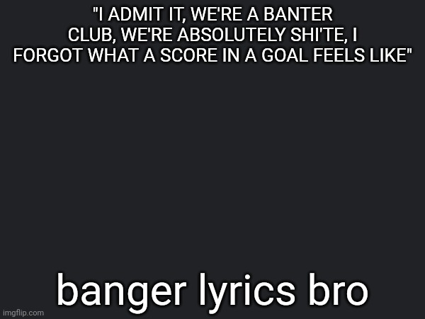 "I ADMIT IT, WE'RE A BANTER CLUB, WE'RE ABSOLUTELY SHI'TE, I FORGOT WHAT A SCORE IN A GOAL FEELS LIKE"; banger lyrics bro | made w/ Imgflip meme maker