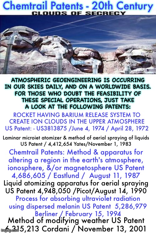 CHEMTRAIL - USA PATENTS go back more than 50 years.  Conspiracy theory?! | Chemtrail Patents - 20th Century; ATMOSPHERIC GEOENGINEERING IS OCCURRING
IN OUR SKIES DAILY, AND ON A WORLDWIDE BASIS.
FOR THOSE WHO DOUBT THE FEASIBILITY OF
THESE SPECIAL OPERATIONS, JUST TAKE
A LOOK AT THE FOLLOWING PATENTS:; ROCKET HAVING BARIUM RELEASE SYSTEM TO

CREATE ION CLOUDS IN THE UPPER ATMOSPHERE

US Patent: - US3813875 /June 4, 1974 / April 28, 1972; Laminar microiet atomizer & method of aerial spraying of liquids

US Patent / 4,412,654 Yates/November 1, 1983; Chemtrail Patents: Method & apparatus for
altering a region in the earth's atmosphere,
ionosphere, &/or magnetosphere US Patent

4,686,605 / Eastlund /  August 11, 1987; Liquid atomizing apparatus for aerial spraying

US Patent 4,948,050 /Picot/August 14, 1990; Process for absorbing ultraviolet radiation
using dispersed melanin US Patent  5,286,979
Berliner / February 15, 1994; Method of modifying weather US Patent
6,315,213 Cordani / November 13, 2001 | image tagged in memes,climate control by government,manipulating weather to manipulate you,its all a scam,power money control,fjb voters suck | made w/ Imgflip meme maker