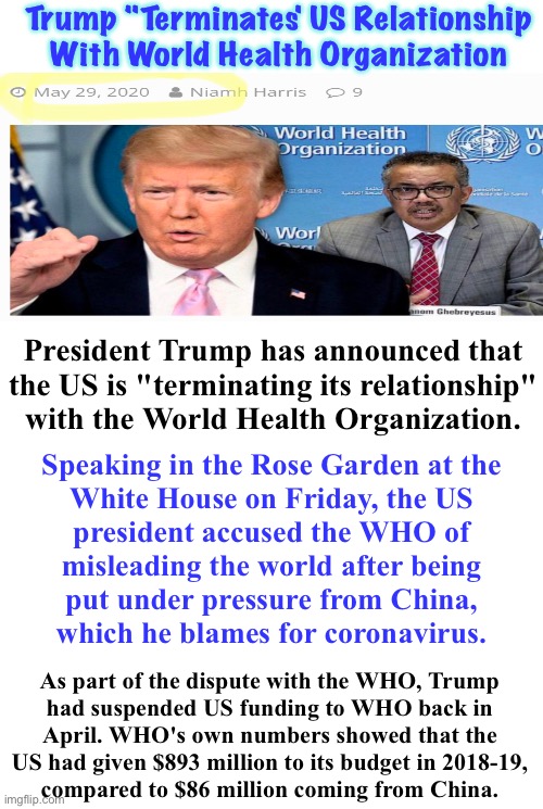 May 2020 - Trump Terminated USA’s Relationship with WHO.   Back Then, we didn’t answer to WHO | Trump "Terminates' US Relationship
With World Health Organization; President Trump has announced that
the US is "terminating its relationship"
with the World Health Organization. Speaking in the Rose Garden at the
White House on Friday, the US
president accused the WHO of
misleading the world after being
put under pressure from China,
which he blames for coronavirus. As part of the dispute with the WHO, Trump
had suspended US funding to WHO back in

April. WHO's own numbers showed that the
US had given $893 million to its budget in 2018-19,
compared to $86 million coming from China. | image tagged in memes,trump knew who w is trouble,biden lets who pull his strings,world health org my ass,this is on you fjb voters,fvck sticks | made w/ Imgflip meme maker