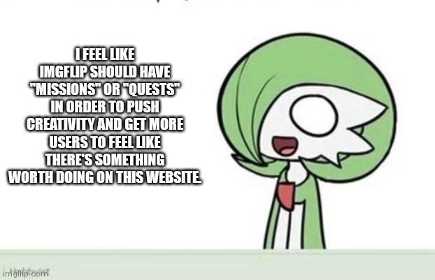 Please see comments for my explanation, including a level system. :) | I FEEL LIKE IMGFLIP SHOULD HAVE "MISSIONS" OR "QUESTS" IN ORDER TO PUSH CREATIVITY AND GET MORE USERS TO FEEL LIKE THERE'S SOMETHING WORTH DOING ON THIS WEBSITE. | image tagged in gardevoir | made w/ Imgflip meme maker