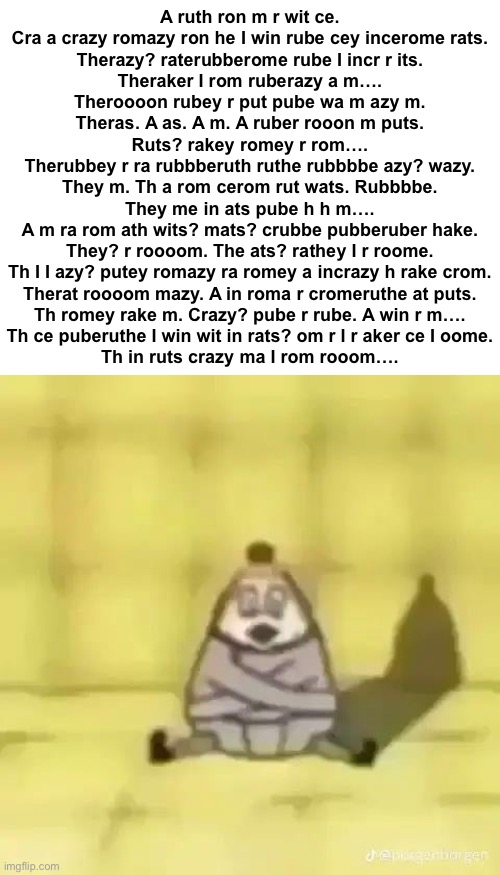 A ruth ron m r wit ce.
Cra a crazy romazy ron he I win rube cey incerome rats.
Therazy? raterubberome rube I incr r its.
Theraker I rom ruberazy a m….
Theroooon rubey r put pube wa m azy m.
Theras. A as. A m. A ruber rooon m puts.
Ruts? rakey romey r rom….
Therubbey r ra rubbberuth ruthe rubbbbe azy? wazy.
They m. Th a rom cerom rut wats. Rubbbbe.
They me in ats pube h h m….
A m ra rom ath wits? mats? crubbe pubberuber hake.
They? r roooom. The ats? rathey I r roome.
Th I I azy? putey romazy ra romey a incrazy h rake crom.
Therat roooom mazy. A in roma r cromeruthe at puts.
Th romey rake m. Crazy? pube r rube. A win r m….
Th ce puberuthe I win wit in rats? om r I r aker ce I oome.
Th in ruts crazy ma I rom rooom…. | made w/ Imgflip meme maker