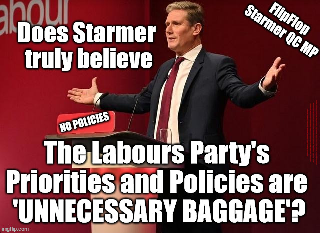 Labour - Is Starmer 'UNNECESSARY BAGGAGE' ? | FlipFlop
Starmer QC MP; Does Starmer 
truly believe; NO POLICIES; #Immigration #Starmerout #Labour #JonLansman #wearecorbyn #KeirStarmer #DianeAbbott #McDonnell #cultofcorbyn #labourisdead #Momentum #labourracism #socialistsunday #nevervotelabour #socialistanyday #Antisemitism #Savile #SavileGate #Paedo #Worboys #GroomingGangs #Paedophile #IllegalImmigration #Immigrants #Invasion #StarmerResign #Starmeriswrong #SirSoftie #SirSofty #PatCullen #Cullen #RCN #nurse #nursing #strikes #SueGray #Blair #Steroids #Economy #Baggage; The Labours Party's 
Priorities and Policies are 
'UNNECESSARY BAGGAGE'? | image tagged in starmer baggage,labourisdead,starmerout getstarmerout,illegal immigration,stop boats rwanda,cultofcorbyn | made w/ Imgflip meme maker