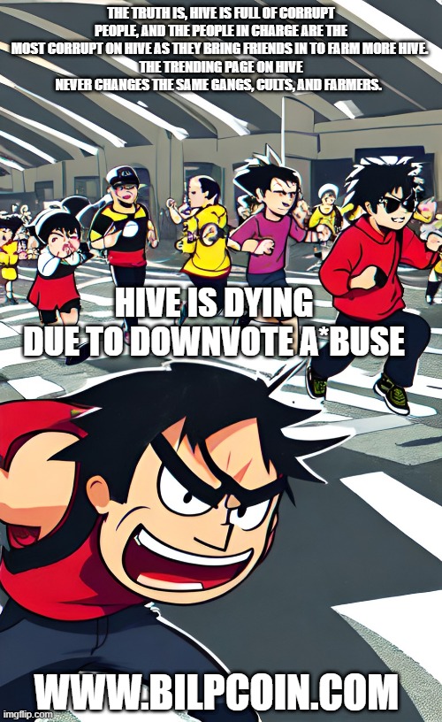 THE TRUTH IS, HIVE IS FULL OF CORRUPT PEOPLE, AND THE PEOPLE IN CHARGE ARE THE MOST CORRUPT ON HIVE AS THEY BRING FRIENDS IN TO FARM MORE HIVE. 
THE TRENDING PAGE ON HIVE NEVER CHANGES THE SAME GANGS, CULTS, AND FARMERS. HIVE IS DYING DUE TO DOWNVOTE A*BUSE; WWW.BILPCOIN.COM | made w/ Imgflip meme maker