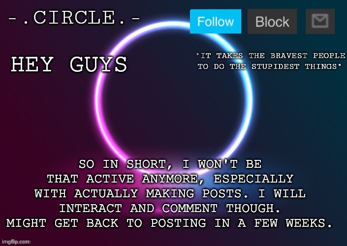 -.Circle.- Announcement Template | HEY GUYS; SO IN SHORT, I WON'T BE THAT ACTIVE ANYMORE, ESPECIALLY WITH ACTUALLY MAKING POSTS. I WILL INTERACT AND COMMENT THOUGH. MIGHT GET BACK TO POSTING IN A FEW WEEKS. | image tagged in - circle - announcement template | made w/ Imgflip meme maker