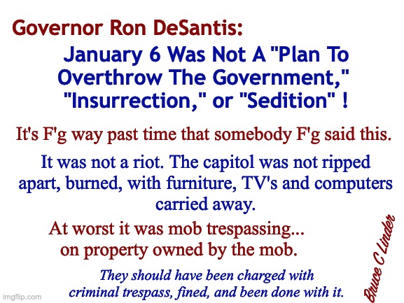 J6 Was Not an Insurrection | Governor Ron DeSantis:; January 6 Was Not A "Plan To
Overthrow The Government," 
"Insurrection," or "Sedition" ! It's F'g way past time that somebody F'g said this. It was not a riot. The capitol was not ripped
apart, burned, with furniture, TV's and computers
carried away. At worst it was mob trespassing...
 on property owned by the mob. Bruce C Linder; They should have been charged with criminal trespass, fined, and been done with it. | image tagged in ron desantis,j6,insurrection,sedition,riot | made w/ Imgflip meme maker