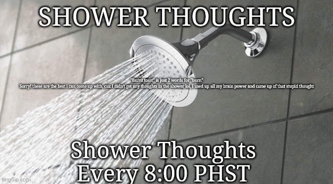 Zoom in to read | SHOWER THOUGHTS; "Burnt toast" is just 2 words for "burn"


Sorry! these are the best i can come up with, cuz I didn't get any thoughts in the shower lol, I used up all my brain power and came up of that stupid thought; Shower Thoughts

Every 8:00 PHST | image tagged in shower thoughts | made w/ Imgflip meme maker