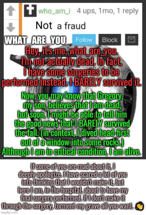 Update Regarding what_are_you (PLEASE READ) | Hey, it's me, what_are_you. I'm not actually dead. In fact, I have some surgeries to be performed instead. I BARELY survived it. Now, you may know that Gregory, my son, believes that I am dead, but soon, I might be able to tell him the good news that I BARELY survived the fall. (in context, I dived head-first out of a window into some rocks.) Although I am in critical condition, I am alive. If some of you are mad about it, I deeply apologize. I have scared a lot of you into thinking that I wouldn't make it, but here I am, in the hospital, about to have my final surgery performed. If I don't make it through the surgery, torment my grave all you want. 👋 | image tagged in what_are_you announcement temp | made w/ Imgflip meme maker