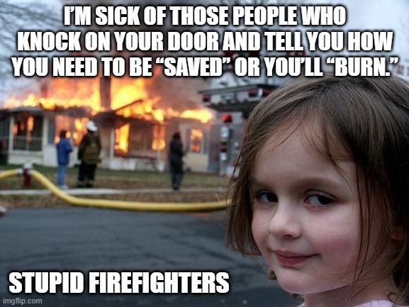 Burn! | I’M SICK OF THOSE PEOPLE WHO KNOCK ON YOUR DOOR AND TELL YOU HOW YOU NEED TO BE “SAVED” OR YOU’LL “BURN.”; STUPID FIREFIGHTERS | image tagged in memes,disaster girl | made w/ Imgflip meme maker