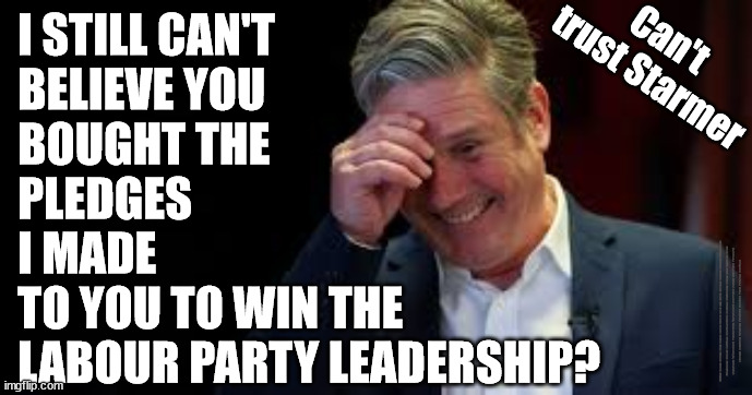 Even The Labour Party can't trust Starmer? | I STILL CAN'T 
BELIEVE YOU 
BOUGHT THE 
PLEDGES 
I MADE 
TO YOU TO WIN THE
LABOUR PARTY LEADERSHIP? Can't 
trust Starmer; #Immigration #Starmerout #Labour #JonLansman #wearecorbyn #KeirStarmer #DianeAbbott #McDonnell #cultofcorbyn #labourisdead #Momentum #labourracism #socialistsunday #nevervotelabour #socialistanyday #Antisemitism #Savile #SavileGate #Paedo #Worboys #GroomingGangs #Paedophile #IllegalImmigration #Immigrants #Invasion #StarmerResign #Starmeriswrong #SirSoftie #SirSofty #PatCullen #Cullen #RCN #nurse #nursing #strikes #SueGray #Blair #Steroids #Economy #Baggage | image tagged in starmer laugh,starmerout getstarmerout,illegal immigration,stop boats rwanda,khan ulez,cultofcorbyn | made w/ Imgflip meme maker