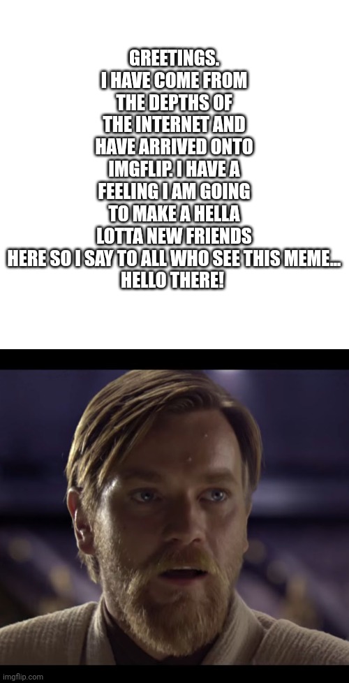 Hello! | GREETINGS. I HAVE COME FROM THE DEPTHS OF THE INTERNET AND HAVE ARRIVED ONTO IMGFLIP. I HAVE A FEELING I AM GOING TO MAKE A HELLA LOTTA NEW FRIENDS HERE SO I SAY TO ALL WHO SEE THIS MEME...

HELLO THERE! | image tagged in memes,blank transparent square,hello there | made w/ Imgflip meme maker